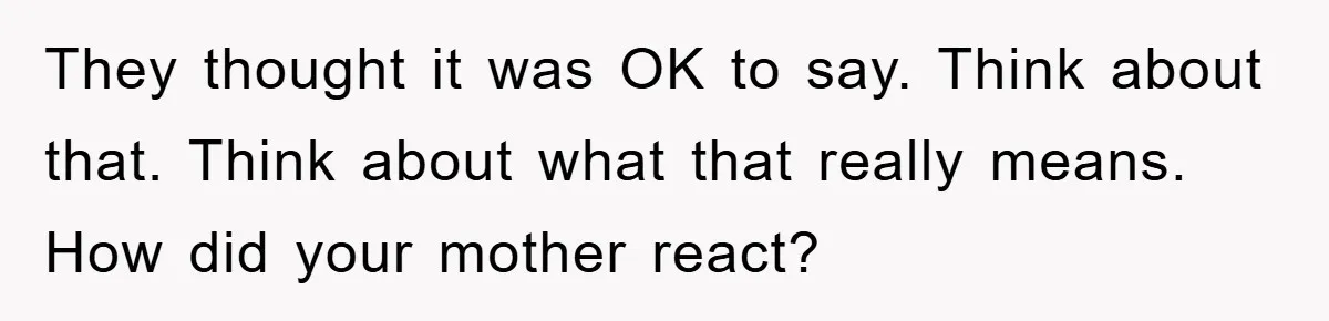 They thought it was OK to say. Think about that. Think about what that really means. How did your mother react?