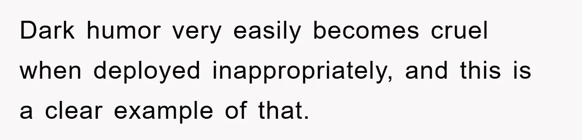 Dark humor very easily becomes cruel when deployed inappropriately, and this is a clear example of that.