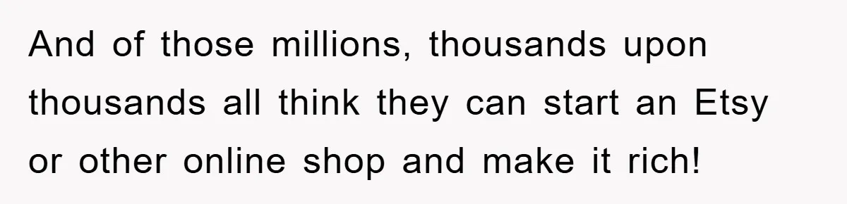 And of those millions, thousands upon thousands all think they can start an Etsy or other online shop and make it rich!
