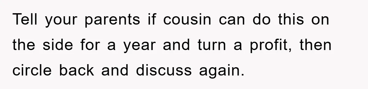 Tell your parents if cousin can do this on the side for a year and turn a profit, then circle back and discuss again.