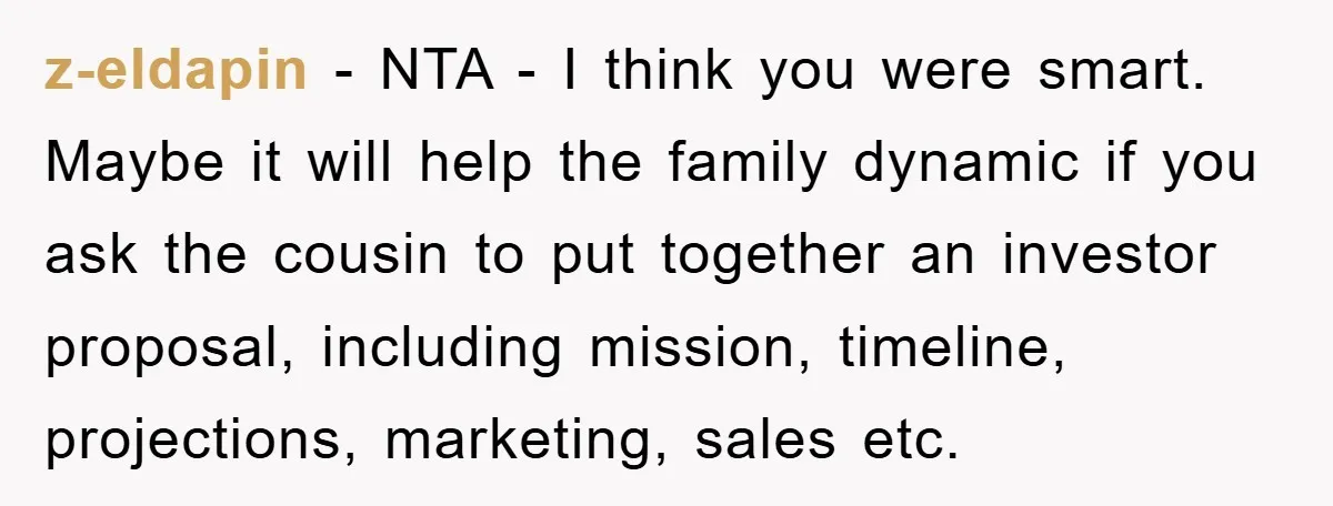 z-eldapin − NTA - I think you were smart. Maybe it will help the family dynamic if you ask the cousin to put together an investor proposal, including mission, timeline,...
