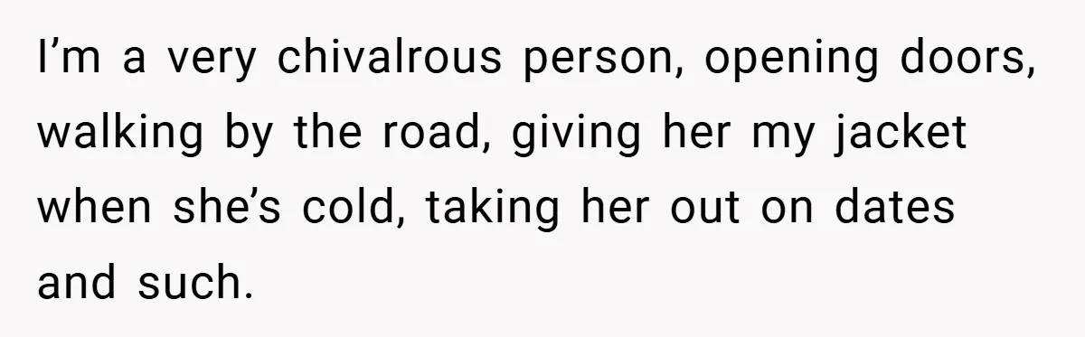 I’m a very chivalrous person, opening doors, walking by the road, giving her my jacket when she’s cold, taking her out on dates and such.