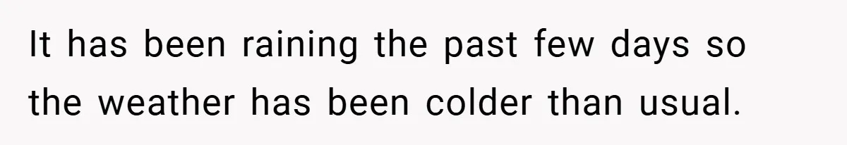 It has been raining the past few days so the weather has been colder than usual.