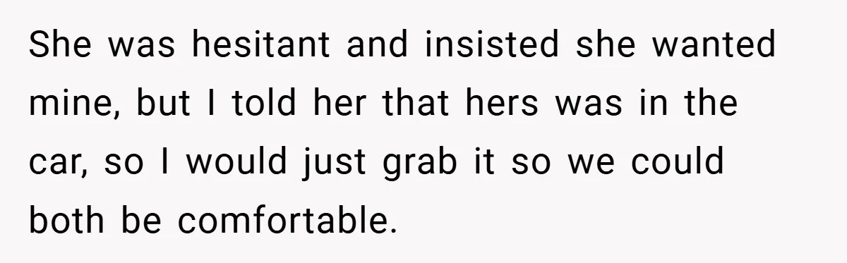 She was hesitant and insisted she wanted mine, but I told her that hers was in the car, so I would just grab it so we could both be comfortable.