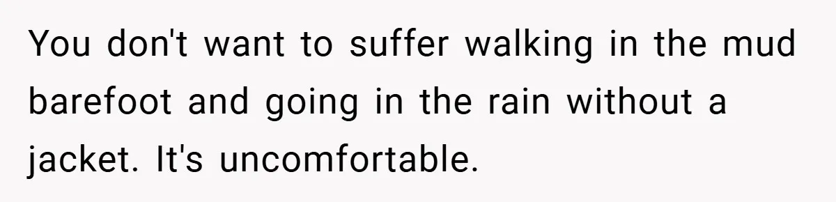 You don't want to suffer walking in the mud barefoot and going in the rain without a jacket. It's uncomfortable.
