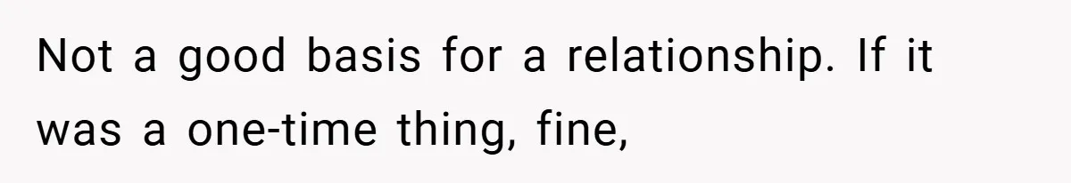 Not a good basis for a relationship. If it was a one-time thing, fine,