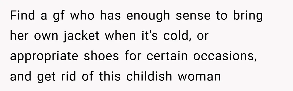 Find a gf who has enough sense to bring her own jacket when it's cold, or appropriate shoes for certain occasions, and get rid of this childish woman