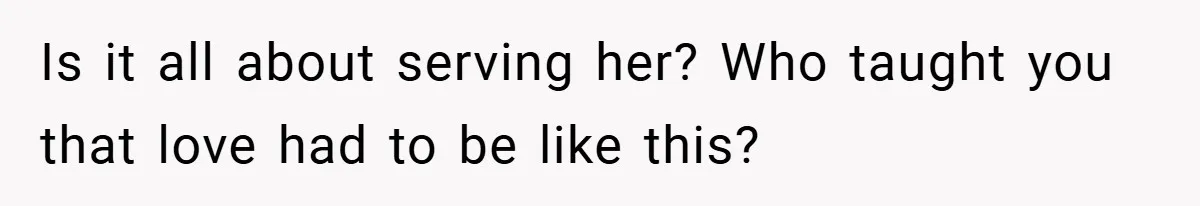 Is it all about serving her? Who taught you that love had to be like this?