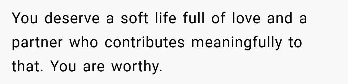 You deserve a soft life full of love and a partner who contributes meaningfully to that. You are worthy.