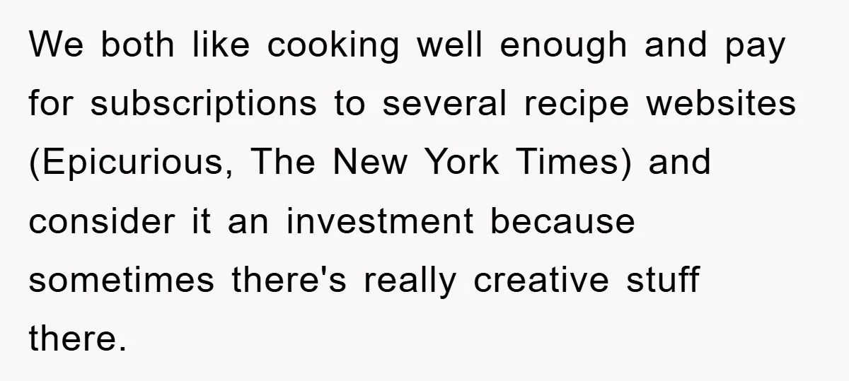 We both like cooking well enough and pay for subscriptions to several recipe websites (Epicurious, The New York Times) and consider it an investment because sometimes there's really creative stuff...