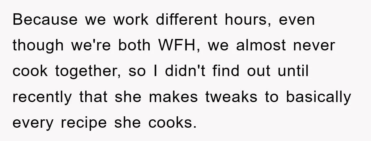 Because we work different hours, even though we're both WFH, we almost never cook together, so I didn't find out until recently that she makes tweaks to basically every recipe...
