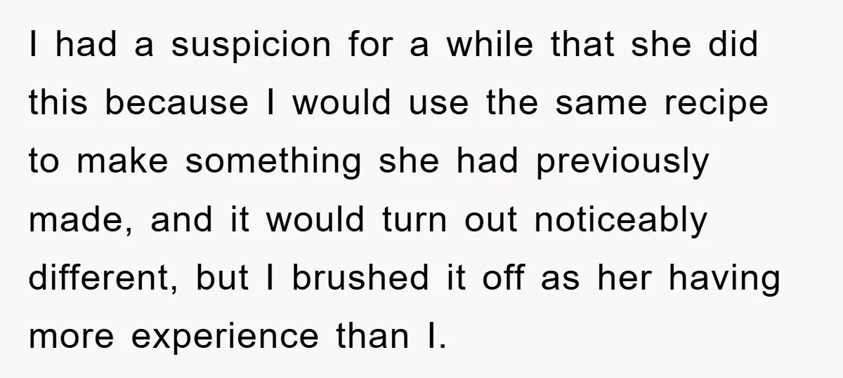 I had a suspicion for a while that she did this because I would use the same recipe to make something she had previously made, and it would turn out...