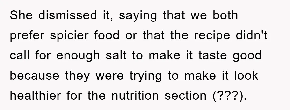 She dismissed it, saying that we both prefer spicier food or that the recipe didn't call for enough salt to make it taste good because they were trying to make...