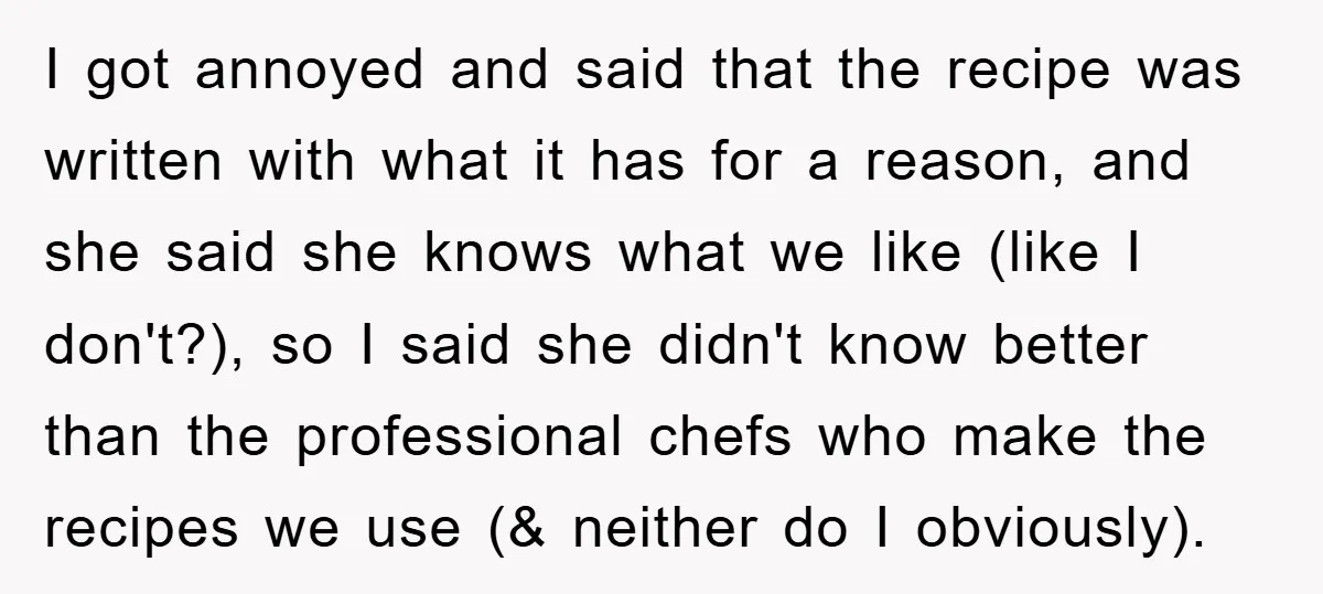 I got annoyed and said that the recipe was written with what it has for a reason, and she said she knows what we like (like I don't?), so I...