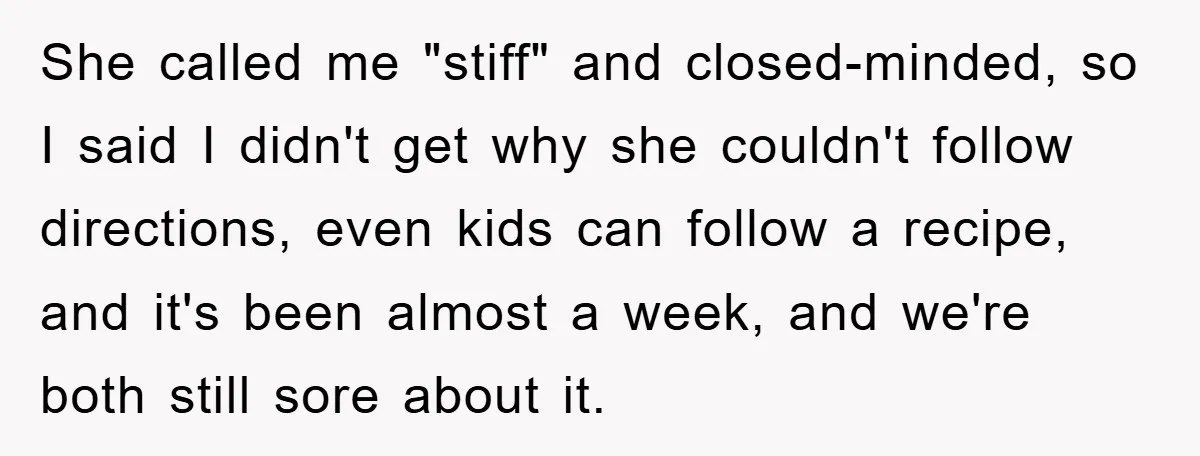 She called me "stiff" and closed-minded, so I said I didn't get why she couldn't follow directions, even kids can follow a recipe, and it's been almost a week, and...