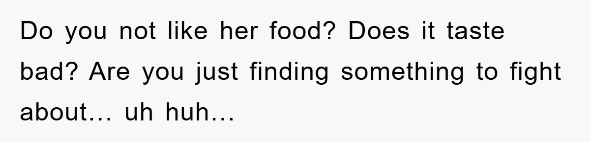 Do you not like her food? Does it taste bad? Are you just finding something to fight about… uh huh…