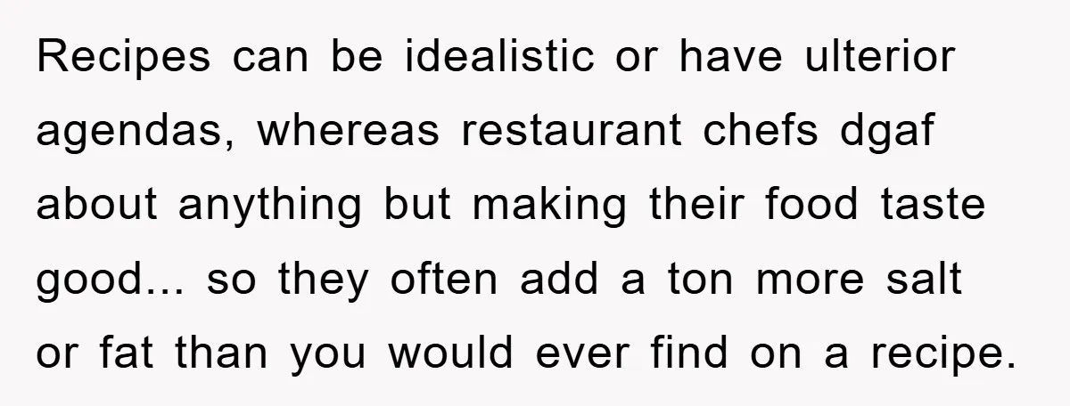 Recipes can be idealistic or have ulterior agendas, whereas restaurant chefs dgaf about anything but making their food taste good... so they often add a ton more salt or fat...