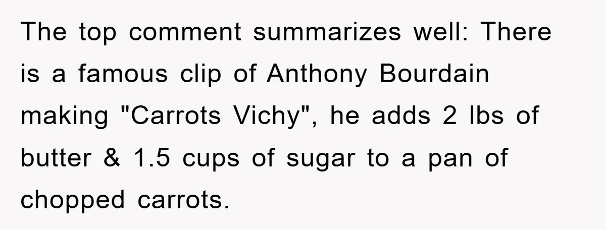 The top comment summarizes well: There is a famous clip of Anthony Bourdain making "Carrots Vichy", he adds 2 lbs of butter & 1.5 cups of sugar to a pan...