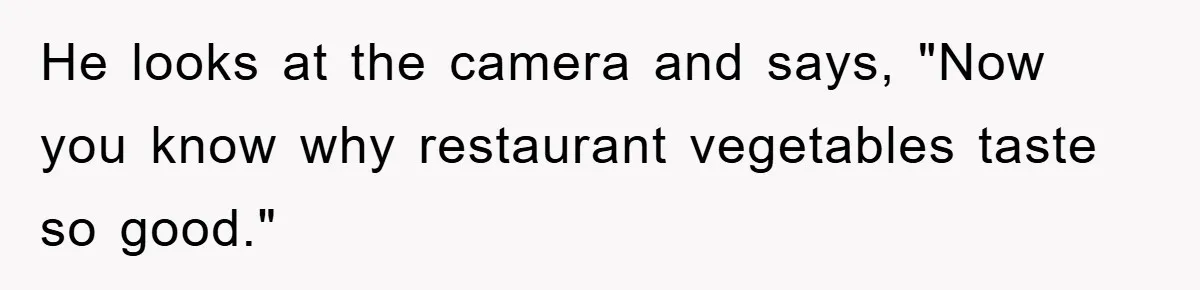 He looks at the camera and says, "Now you know why restaurant vegetables taste so good."