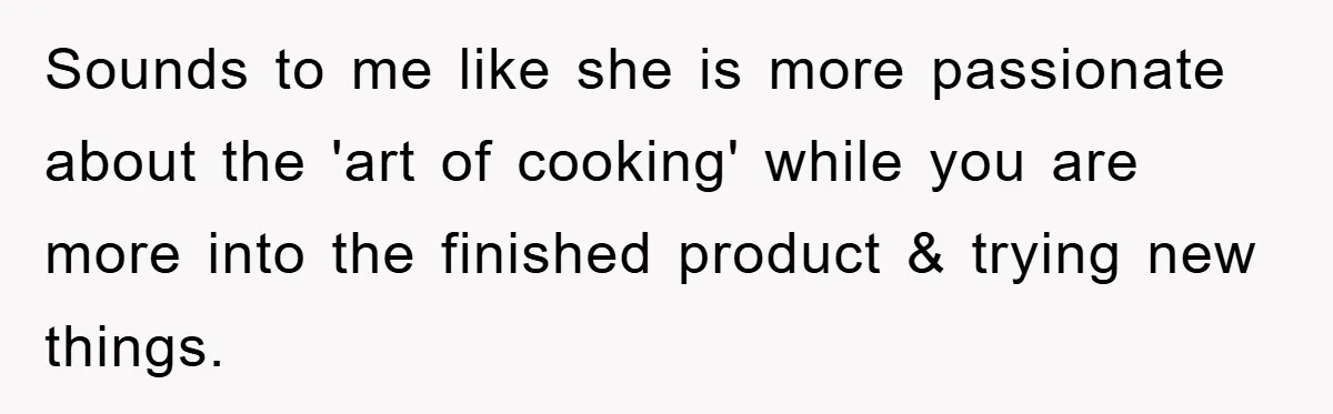 Sounds to me like she is more passionate about the 'art of cooking' while you are more into the finished product & trying new things.