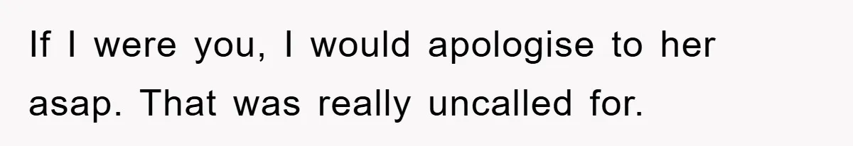 If I were you, I would apologise to her asap. That was really uncalled for.
