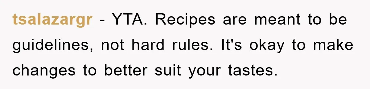 tsalazargr − YTA. Recipes are meant to be guidelines, not hard rules. It's okay to make changes to better suit your tastes.