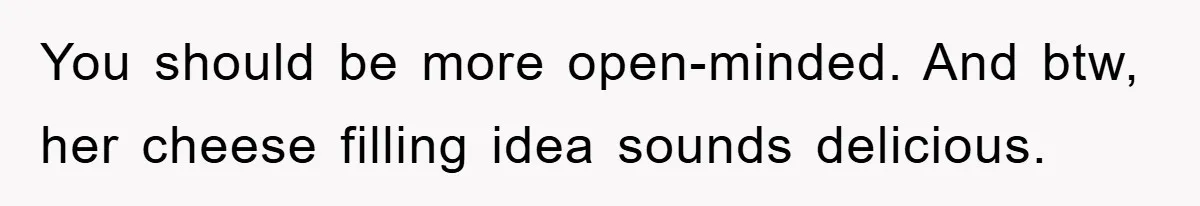 You should be more open-minded. And btw, her cheese filling idea sounds delicious.