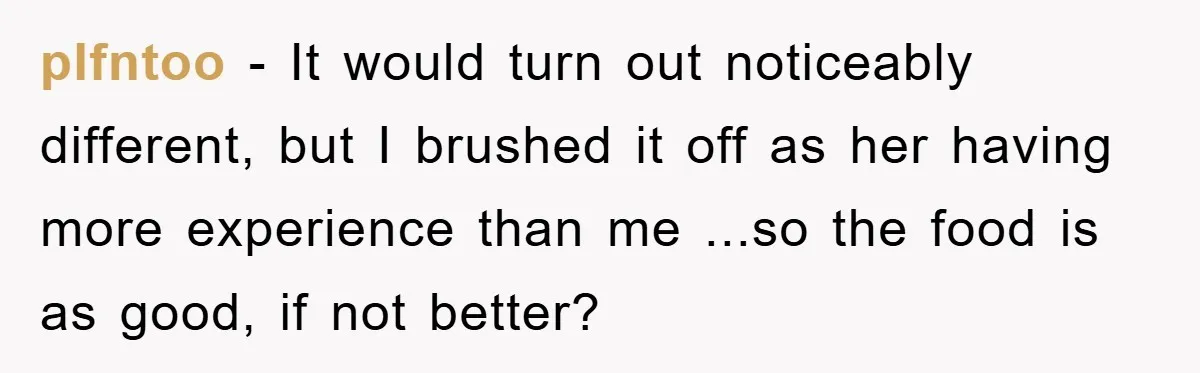 plfntoo − It would turn out noticeably different, but I brushed it off as her having more experience than me ...so the food is as good, if not better?