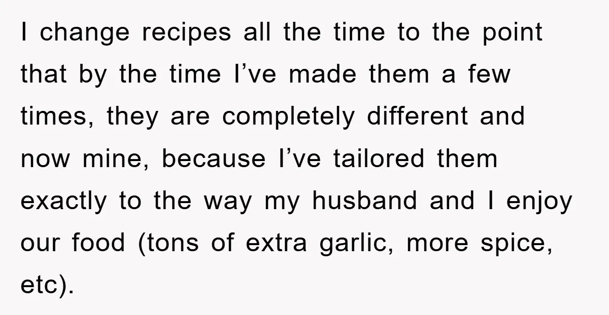 I change recipes all the time to the point that by the time I’ve made them a few times, they are completely different and now mine, because I’ve tailored them...