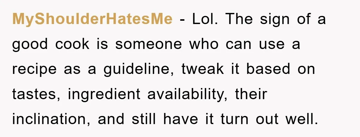 MyShoulderHatesMe − Lol. The sign of a good cook is someone who can use a recipe as a guideline, tweak it based on tastes, ingredient availability, their inclination, and still...