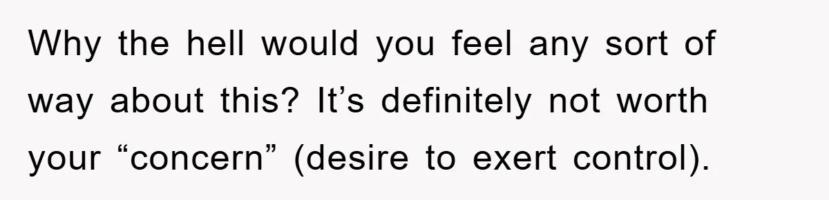 Why the hell would you feel any sort of way about this? It’s definitely not worth your “concern” (desire to exert control).