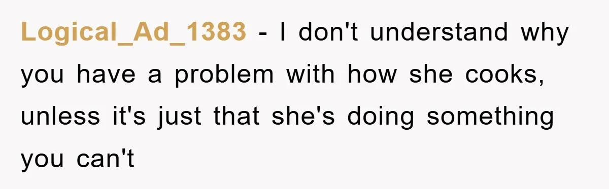 Logical_Ad_1383 − I don't understand why you have a problem with how she cooks, unless it's just that she's doing something you can't