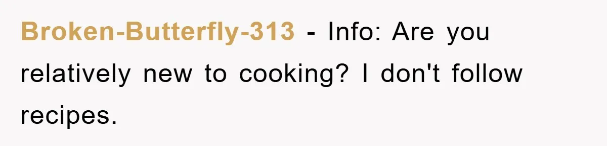 Broken-Butterfly-313 − Info: Are you relatively new to cooking? I don't follow recipes.