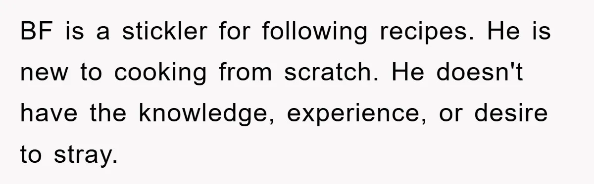 BF is a stickler for following recipes. He is new to cooking from scratch. He doesn't have the knowledge, experience, or desire to stray.