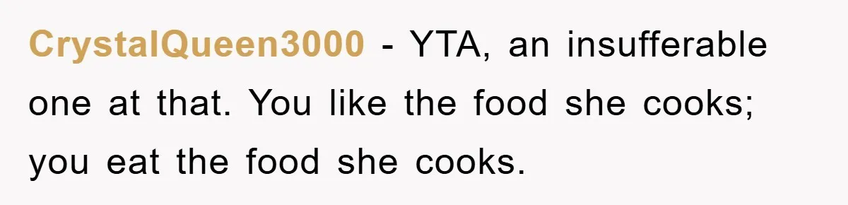 CrystalQueen3000 − YTA, an insufferable one at that. You like the food she cooks; you eat the food she cooks.