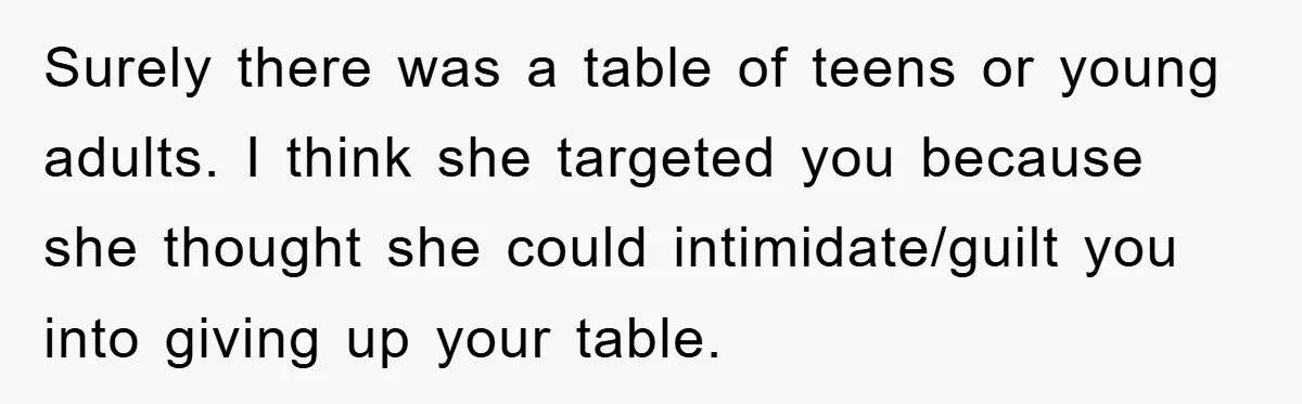 Mom Stands Ground As Duo Seeking Seats For Sick Elder, Causes A Scene At The Mall Surely there was a table of teens or young adults. I think she targeted you because she thought she could intimidate/guilt you into giving up your table.