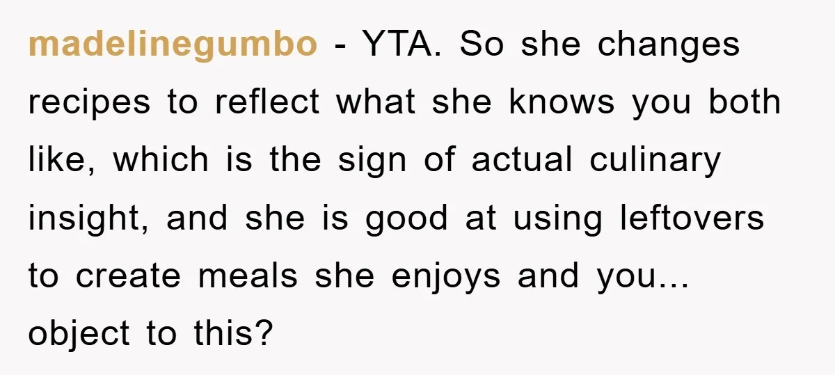madelinegumbo − YTA. So she changes recipes to reflect what she knows you both like, which is the sign of actual culinary insight, and she is good at using leftovers...