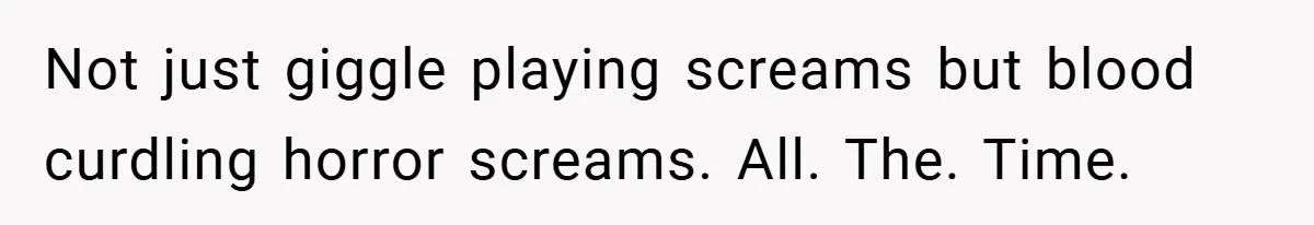 Not just giggle playing screams but blood curdling horror screams. All. The. Time.