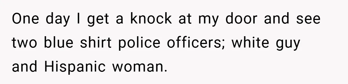 One day I get a knock at my door and see two blue shirt police officers; white guy and Hispanic woman.