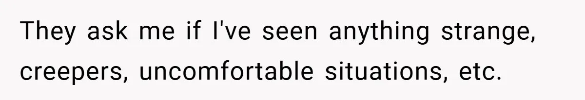 They ask me if I've seen anything strange, creepers, uncomfortable situations, etc.