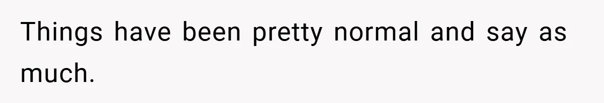 Things have been pretty normal and say as much.