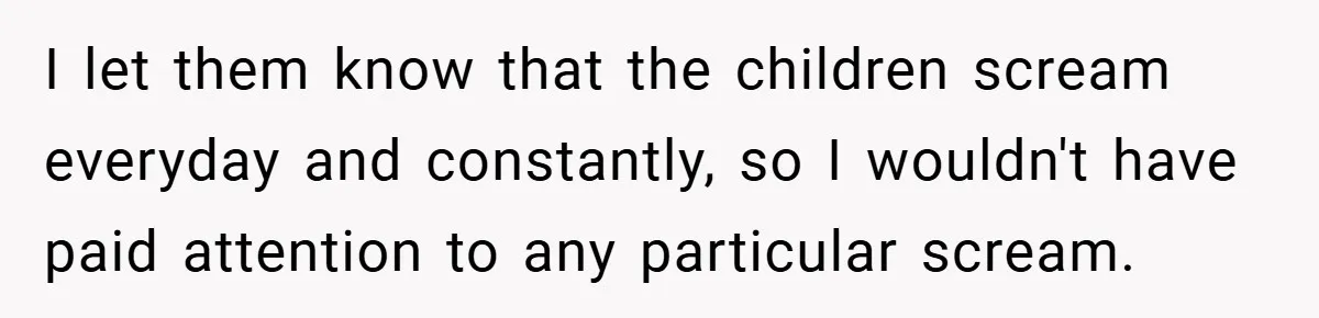 I let them know that the children scream everyday and constantly, so I wouldn't have paid attention to any particular scream.