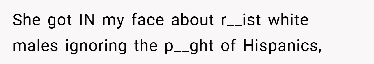 She got IN my face about r__ist white males ignoring the p__ght of Hispanics,