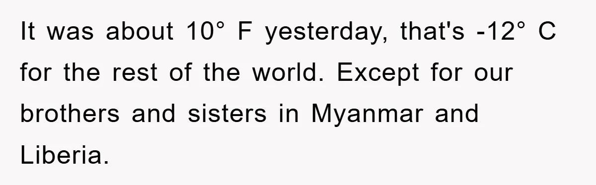 It was about 10° F yesterday, that's -12° C for the rest of the world. Except for our brothers and sisters in Myanmar and Liberia.