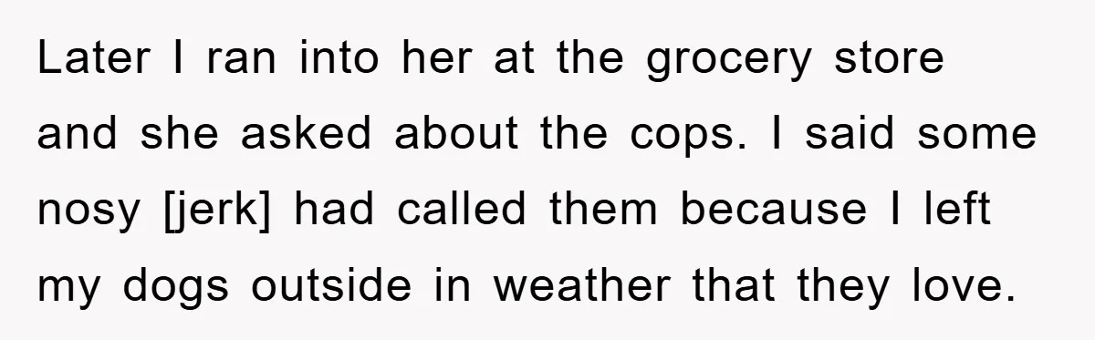 Later I ran into her at the grocery store and she asked about the cops. I said some nosy [jerk] had called them because I left my dogs outside in...