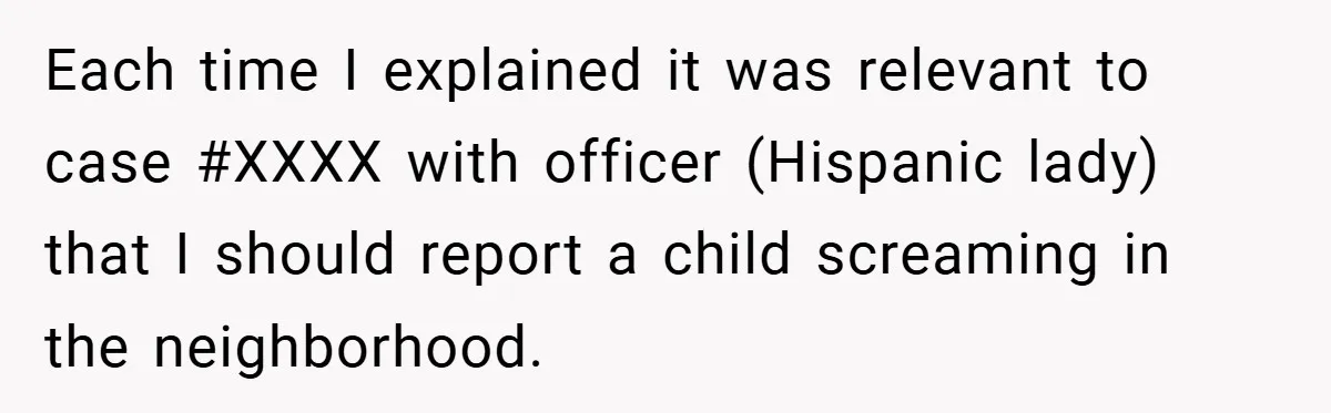 Each time I explained it was relevant to case #XXXX with officer (Hispanic lady) that I should report a child screaming in the neighborhood.