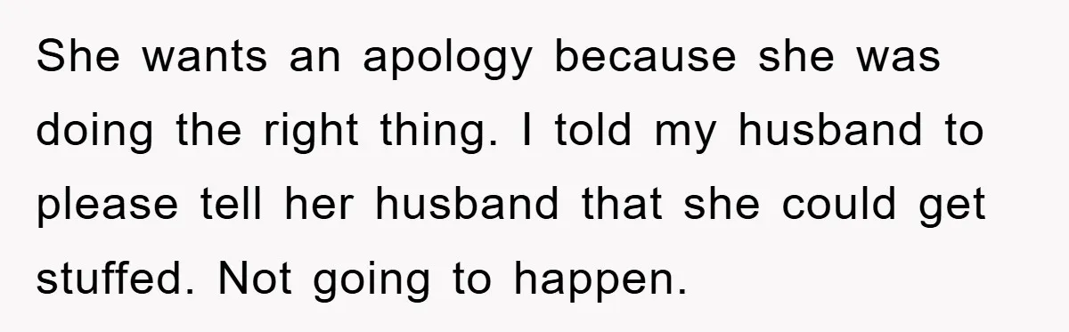 She wants an apology because she was doing the right thing. I told my husband to please tell her husband that she could get stuffed. Not going to happen.