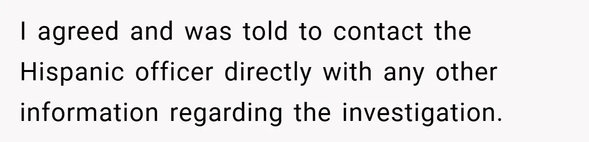 I agreed and was told to contact the Hispanic officer directly with any other information regarding the investigation.