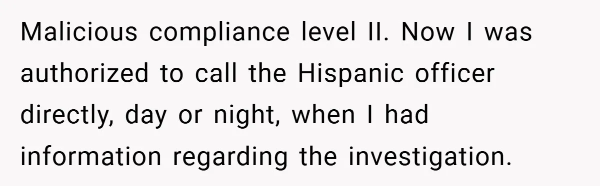 Malicious compliance level II. Now I was authorized to call the Hispanic officer directly, day or night, when I had information regarding the investigation.