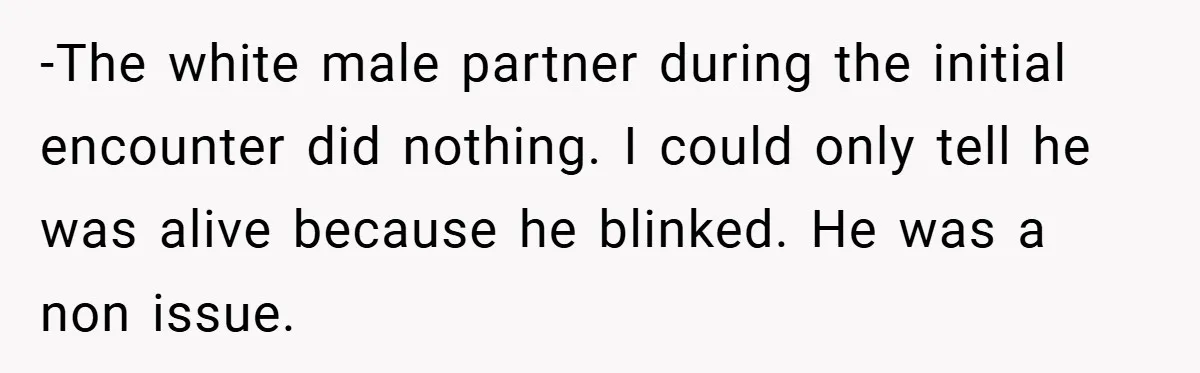 -The white male partner during the initial encounter did nothing. I could only tell he was alive because he blinked. He was a non issue.